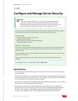 Chapter 12 | Comprehensive Review
Lab
Configure and Manage Server Security
Note
If you plan to take the RHCSA exam, then use the following approach to
maximize the benefit of this Comprehensive Review: attempt each lab
without viewing the solution buttons or referring to the course content. Use
the grading scripts to gauge your progress as you complete each lab.
In this review, you configure SSH key-based authentication, change firewall settings, adjust
the SELinux mode and an SELinux Boolean, and troubleshoot SELinux issues.
Outcomes
• Configure SSH key-based authentication.
• Configure firewall settings.
• Adjust the SELinux mode and SELinux Booleans.
• Troubleshoot SELinux issues.
Before You Begin
If you did not reset your workstation and server machines at the end of the last chapter,
then save any work that you want to keep from earlier exercises on those machines, and
reset them now.
As the student user on the workstation machine, use the lab command to prepare your
system for this exercise.
This command prepares your environment and ensures that all required resources are
available.
[student@workstation ~]$ lab start rhcsa-compreview3
Specifications
• On serverb, generate an SSH key pair for the student user. Do not protect the private key
with a passphrase.
• Configure the student user on servera to accept login authentication with the SSH key pair
that you generated on the serverb machine. The student user on serverb must be able to
log in to servera via SSH without entering a password.
• On servera, check the /user-homes/production5 directory permissions. Then, configure
SELinux to run in the permissive mode by default.
• On serverb, verify that the /localhome directory does not exist. Then, configure the
production5 user's home directory to mount the /user-homes/production5 network
file system. The servera.lab.example.com machine exports the file system as the
servera.lab.example.com:/user-homes/production5 NFS share. Use the
RH134-RHEL9.0-en-2-20220609 397
 