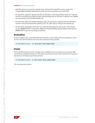 Chapter 12 | Comprehensive Review
autofs service to mount the network share. Verify that the autofs service creates the
/localhome/production5 directory with the same permissions as on servera.
• On serverb, adjust the appropriate SELinux Boolean so that the production5 user may use
the NFS-mounted home directory after authenticating with an SSH key. If required, use redhat
as the password of the production5 user.
• On serverb, adjust the firewall settings to reject all connection requests from the servera
machine. Use the servera IPv4 address (172.25.250.10) to configure the firewall rule.
• On serverb, investigate and fix the issue with the failing Apache web service, which listens
on port 30080/TCP for connections. Adjust the firewall settings appropriately so that the port
30080/TCP is open for incoming connections.
Evaluation
As the student user on the workstation machine, use the lab command to grade your work.
Correct any reported failures and rerun the command until successful.
[student@workstation ~]$ lab grade rhcsa-compreview3
Finish
On the workstation machine, change to the student user home directory and use the lab
command to complete this exercise. This step is important to ensure that resources from previous
exercises do not impact upcoming exercises.
[student@workstation ~]$ lab finish rhcsa-compreview3
This concludes the section.
398 RH134-RHEL9.0-en-2-20220609
 