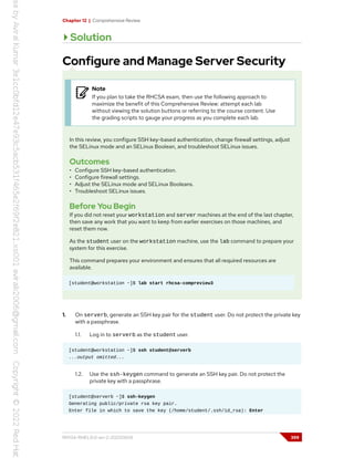 Chapter 12 | Comprehensive Review
Solution
Configure and Manage Server Security
Note
If you plan to take the RHCSA exam, then use the following approach to
maximize the benefit of this Comprehensive Review: attempt each lab
without viewing the solution buttons or referring to the course content. Use
the grading scripts to gauge your progress as you complete each lab.
In this review, you configure SSH key-based authentication, change firewall settings, adjust
the SELinux mode and an SELinux Boolean, and troubleshoot SELinux issues.
Outcomes
• Configure SSH key-based authentication.
• Configure firewall settings.
• Adjust the SELinux mode and SELinux Booleans.
• Troubleshoot SELinux issues.
Before You Begin
If you did not reset your workstation and server machines at the end of the last chapter,
then save any work that you want to keep from earlier exercises on those machines, and
reset them now.
As the student user on the workstation machine, use the lab command to prepare your
system for this exercise.
This command prepares your environment and ensures that all required resources are
available.
[student@workstation ~]$ lab start rhcsa-compreview3
1. On serverb, generate an SSH key pair for the student user. Do not protect the private key
with a passphrase.
1.1. Log in to serverb as the student user.
[student@workstation ~]$ ssh student@serverb
...output omitted...
1.2. Use the ssh-keygen command to generate an SSH key pair. Do not protect the
private key with a passphrase.
[student@serverb ~]$ ssh-keygen
Generating public/private rsa key pair.
Enter file in which to save the key (/home/student/.ssh/id_rsa): Enter
RH134-RHEL9.0-en-2-20220609 399
 