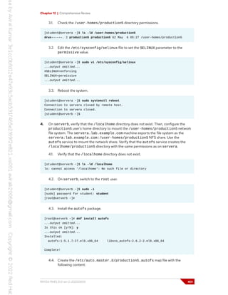 Chapter 12 | Comprehensive Review
3.1. Check the /user-homes/production5 directory permissions.
[student@servera ~]$ ls -ld /user-homes/production5
drwx------. 2 production5 production5 62 May 6 05:27 /user-homes/production5
3.2. Edit the /etc/sysconfig/selinux file to set the SELINUX parameter to the
permissive value.
[student@servera ~]$ sudo vi /etc/sysconfig/selinux
...output omitted...
#SELINUX=enforcing
SELINUX=permissive
...output omitted...
3.3. Reboot the system.
[student@servera ~]$ sudo systemctl reboot
Connection to servera closed by remote host.
Connection to servera closed.
[student@serverb ~]$
4. On serverb, verify that the /localhome directory does not exist. Then, configure the
production5 user's home directory to mount the /user-homes/production5 network
file system. The servera.lab.example.com machine exports the file system as the
servera.lab.example.com:/user-homes/production5 NFS share. Use the
autofs service to mount the network share. Verify that the autofs service creates the
/localhome/production5 directory with the same permissions as on servera.
4.1. Verify that the /localhome directory does not exist.
[student@serverb ~]$ ls -ld /localhome
ls: cannot access '/localhome': No such file or directory
4.2. On serverb, switch to the root user.
[student@serverb ~]$ sudo -i
[sudo] password for student: student
[root@serverb ~]#
4.3. Install the autofs package.
[root@serverb ~]# dnf install autofs
...output omitted...
Is this ok [y/N]: y
...output omitted...
Installed:
autofs-1:5.1.7-27.el9.x86_64 libsss_autofs-2.6.2-2.el9.x86_64
Complete!
4.4. Create the /etc/auto.master.d/production5.autofs map file with the
following content:
RH134-RHEL9.0-en-2-20220609 401
 