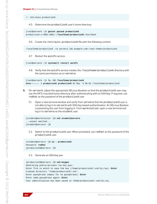 Chapter 12 | Comprehensive Review
/- /etc/auto.production5
4.5. Determine the production5 user's home directory.
[root@serverb ~]# getent passwd production5
production5:x:5001:5001::/localhome/production5:/bin/bash
4.6. Create the /etc/auto.production5 file with the following content:
/localhome/production5 -rw servera.lab.example.com:/user-homes/production5
4.7. Restart the autofs service.
[root@serverb ~]# systemctl restart autofs
4.8. Verify that the autofs service creates the /localhome/production5 directory with
the same permissions as on servera.
[root@serverb ~]# ls -ld /localhome/production5
drwx------. 2 production5 production5 62 May 6 05:52 /localhome/production5
5. On serverb, adjust the appropriate SELinux Boolean so that the production5 user may
use the NFS-mounted home directory after authenticating with an SSH key. If required, use
redhat as the password of the production5 user.
5.1. Open a new terminal window and verify from servera that the production5 user is
not able to log in to serverb with SSH key-based authentication. An SELinux Boolean
is preventing the user from logging in. From workstation, open a new terminal and
log in to servera as the student user.
[student@workstation ~]$ ssh student@servera
...output omitted...
[student@servera ~]$
5.2. Switch to the production5 user. When prompted, use redhat as the password of the
production5 user.
[student@servera ~]$ su - production5
Password: redhat
[production5@servera ~]$
5.3. Generate an SSH key pair.
[production5@servera ~]$ ssh-keygen
Generating public/private rsa key pair.
Enter file in which to save the key (/home/production5/.ssh/id_rsa): Enter
Created directory '/home/production5/.ssh'.
Enter passphrase (empty for no passphrase): Enter
Enter same passphrase again: Enter
Your identification has been saved in /home/production5/.ssh/id_rsa.
402 RH134-RHEL9.0-en-2-20220609
 