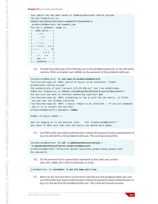 Chapter 12 | Comprehensive Review
Your public key has been saved in /home/production5/.ssh/id_rsa.pub.
The key fingerprint is:
SHA256:AbUcIBXneyiGIhr4wS1xzs3WqDvbTP+eZuSRn9HQ/cw
production5@servera.lab.example.com
The key's randomart image is:
+---[RSA 3072]----+
| ..=++ |
| . = o |
| . . = . . |
|.. * + o + . . .|
|+ = = B S .. o o.|
|.+ + + . .+ . . E|
|. . . . o o o |
| .= . +.o |
| ooo .=+ |
+----[SHA256]-----+
5.4. Transfer the public key of the SSH key pair to the production5 user on the serverb
machine. When prompted, use redhat as the password of the production5 user.
[production5@servera ~]$ ssh-copy-id production5@serverb
/usr/bin/ssh-copy-id: INFO: Source of key(s) to be installed: "/home/
production5/.ssh/id_rsa.pub"
The authenticity of host 'serverb (172.25.250.11)' can't be established.
ECDSA key fingerprint is SHA256:ciCkaRWF4g6eR9nSdPxQ7KL8czpViXal6BousK544TY.
Are you sure you want to continue connecting (yes/no)? yes
/usr/bin/ssh-copy-id: INFO: attempting to log in with the new key(s), to filter
out any that are already installed
/usr/bin/ssh-copy-id: INFO: 1 key(s) remain to be installed -- if you are prompted
now it is to install the new keys
production5@serverb's password: redhat
Number of key(s) added: 1
Now try logging in to the machine, with: "ssh 'production5@serverb'"
and check to make sure that only the key(s) you wanted were added.
5.5. Use SSH public key-based authentication instead of password-based authentication to
log in to serverb as the production5 user. This command should fail.
[production5@servera ~]$ ssh -o pubkeyauthentication=yes 
-o passwordauthentication=no production5@serverb
production5@serverb: Permission denied (publickey,gssapi-keyex,gssapi-with-
mic,password).
5.6. On the terminal that is connected to serverb as the root user, set the
use_nfs_home_dirs SELinux Boolean to true.
[root@serverb ~]# setsebool -P use_nfs_home_dirs true
5.7. Return to the terminal that is connected to servera as the production5 user, and
use SSH public key-based authentication instead of password-based authentication to
log in to serverb as the production5 user. This command should succeed.
RH134-RHEL9.0-en-2-20220609 403
 