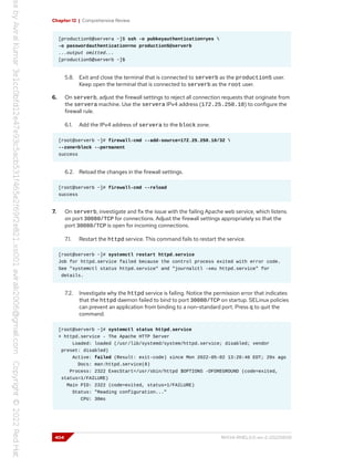 Chapter 12 | Comprehensive Review
[production5@servera ~]$ ssh -o pubkeyauthentication=yes 
-o passwordauthentication=no production5@serverb
...output omitted...
[production5@serverb ~]$
5.8. Exit and close the terminal that is connected to serverb as the production5 user.
Keep open the terminal that is connected to serverb as the root user.
6. On serverb, adjust the firewall settings to reject all connection requests that originate from
the servera machine. Use the servera IPv4 address (172.25.250.10) to configure the
firewall rule.
6.1. Add the IPv4 address of servera to the block zone.
[root@serverb ~]# firewall-cmd --add-source=172.25.250.10/32 
--zone=block --permanent
success
6.2. Reload the changes in the firewall settings.
[root@serverb ~]# firewall-cmd --reload
success
7. On serverb, investigate and fix the issue with the failing Apache web service, which listens
on port 30080/TCP for connections. Adjust the firewall settings appropriately so that the
port 30080/TCP is open for incoming connections.
7.1. Restart the httpd service. This command fails to restart the service.
[root@serverb ~]# systemctl restart httpd.service
Job for httpd.service failed because the control process exited with error code.
See "systemctl status httpd.service" and "journalctl -xeu httpd.service" for
details.
7.2. Investigate why the httpd service is failing. Notice the permission error that indicates
that the httpd daemon failed to bind to port 30080/TCP on startup. SELinux policies
can prevent an application from binding to a non-standard port. Press q to quit the
command.
[root@serverb ~]# systemctl status httpd.service
× httpd.service - The Apache HTTP Server
Loaded: loaded (/usr/lib/systemd/system/httpd.service; disabled; vendor
preset: disabled)
Active: failed (Result: exit-code) since Mon 2022-05-02 13:20:46 EDT; 29s ago
Docs: man:httpd.service(8)
Process: 2322 ExecStart=/usr/sbin/httpd $OPTIONS -DFOREGROUND (code=exited,
status=1/FAILURE)
Main PID: 2322 (code=exited, status=1/FAILURE)
Status: "Reading configuration..."
CPU: 30ms
404 RH134-RHEL9.0-en-2-20220609
 