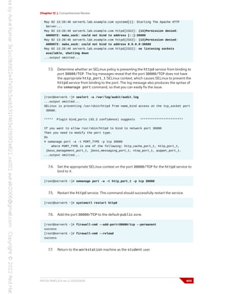 Chapter 12 | Comprehensive Review
May 02 13:20:46 serverb.lab.example.com systemd[1]: Starting The Apache HTTP
Server...
May 02 13:20:46 serverb.lab.example.com httpd[2322]: (13)Permission denied:
AH00072: make_sock: could not bind to address [::]:30080
May 02 13:20:46 serverb.lab.example.com httpd[2322]: (13)Permission denied:
AH00072: make_sock: could not bind to address 0.0.0.0:30080
May 02 13:20:46 serverb.lab.example.com httpd[2322]: no listening sockets
available, shutting down
...output omitted...
7.3. Determine whether an SELinux policy is preventing the httpd service from binding to
port 30080/TCP. The log messages reveal that the port 30080/TCP does not have
the appropriate http_port_t SELinux context, which causes SELinux to prevent the
httpd service from binding to the port. The log message also produces the syntax of
the semanage port command, so that you can easily fix the issue.
[root@serverb ~]# sealert -a /var/log/audit/audit.log
...output omitted...
SELinux is preventing /usr/sbin/httpd from name_bind access on the tcp_socket port
30080.
***** Plugin bind_ports (92.2 confidence) suggests ************************
If you want to allow /usr/sbin/httpd to bind to network port 30080
Then you need to modify the port type.
Do
# semanage port -a -t PORT_TYPE -p tcp 30080
where PORT_TYPE is one of the following: http_cache_port_t, http_port_t,
jboss_management_port_t, jboss_messaging_port_t, ntop_port_t, puppet_port_t.
...output omitted...
7.4. Set the appropriate SELinux context on the port 30080/TCP for the httpd service to
bind to it.
[root@serverb ~]# semanage port -a -t http_port_t -p tcp 30080
7.5. Restart the httpd service. This command should successfully restart the service.
[root@serverb ~]# systemctl restart httpd
7.6. Add the port 30080/TCP to the default public zone.
[root@serverb ~]# firewall-cmd --add-port=30080/tcp --permanent
success
[root@serverb ~]# firewall-cmd --reload
success
7.7. Return to the workstation machine as the student user.
RH134-RHEL9.0-en-2-20220609 405
 