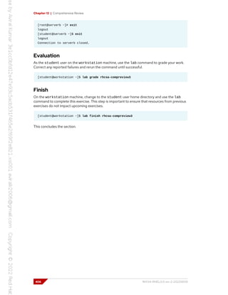 Chapter 12 | Comprehensive Review
[root@serverb ~]# exit
logout
[student@serverb ~]$ exit
logout
Connection to serverb closed.
Evaluation
As the student user on the workstation machine, use the lab command to grade your work.
Correct any reported failures and rerun the command until successful.
[student@workstation ~]$ lab grade rhcsa-compreview3
Finish
On the workstation machine, change to the student user home directory and use the lab
command to complete this exercise. This step is important to ensure that resources from previous
exercises do not impact upcoming exercises.
[student@workstation ~]$ lab finish rhcsa-compreview3
This concludes the section.
406 RH134-RHEL9.0-en-2-20220609
 