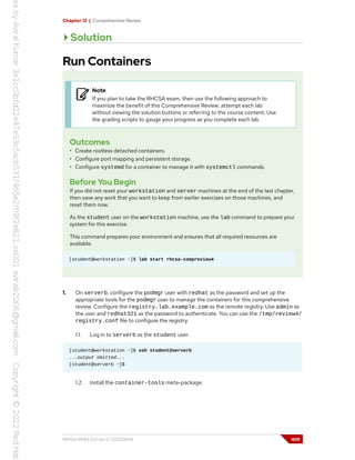 Chapter 12 | Comprehensive Review
Solution
Run Containers
Note
If you plan to take the RHCSA exam, then use the following approach to
maximize the benefit of this Comprehensive Review: attempt each lab
without viewing the solution buttons or referring to the course content. Use
the grading scripts to gauge your progress as you complete each lab.
Outcomes
• Create rootless detached containers.
• Configure port mapping and persistent storage.
• Configure systemd for a container to manage it with systemctl commands.
Before You Begin
If you did not reset your workstation and server machines at the end of the last chapter,
then save any work that you want to keep from earlier exercises on those machines, and
reset them now.
As the student user on the workstation machine, use the lab command to prepare your
system for this exercise.
This command prepares your environment and ensures that all required resources are
available.
[student@workstation ~]$ lab start rhcsa-compreview4
1. On serverb, configure the podmgr user with redhat as the password and set up the
appropriate tools for the podmgr user to manage the containers for this comprehensive
review. Configure the registry.lab.example.com as the remote registry. Use admin as
the user and redhat321 as the password to authenticate. You can use the /tmp/review4/
registry.conf file to configure the registry.
1.1. Log in to serverb as the student user.
[student@workstation ~]$ ssh student@serverb
...output omitted...
[student@serverb ~]$
1.2. Install the container-tools meta-package.
RH134-RHEL9.0-en-2-20220609 409
 