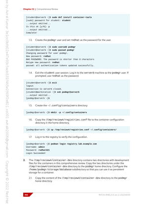 Chapter 12 | Comprehensive Review
[student@serverb ~]$ sudo dnf install container-tools
[sudo] password for student: student
...output omitted...
Is this ok [y/N]: y
...output omitted...
Complete!
1.3. Create the podmgr user and set redhat as the password for the user.
[student@serverb ~]$ sudo useradd podmgr
[student@serverb ~]$ sudo passwd podmgr
Changing password for user podmgr.
New password: redhat
BAD PASSWORD: The password is shorter than 8 characters
Retype new password: redhat
passwd: all authentication tokens updated successfully.
1.4. Exit the student user session. Log in to the serverb machine as the podmgr user. If
prompted, use redhat as the password.
[student@serverb ~]$ exit
logout
Connection to serverb closed.
[student@workstation ~]$ ssh podmgr@serverb
...output omitted...
[podmgr@serverb ~]$
1.5. Create the ~/.config/containers directory.
[podmgr@serverb ~]$ mkdir -p ~/.config/containers
1.6. Copy the /tmp/review4/registries.conf file to the container configuration
directory in the home directory.
[podmgr@serverb ~]$ cp /tmp/review4/registries.conf ~/.config/containers/
1.7. Log in to the registry to verify the configuration.
[podmgr@serverb ~]$ podman login registry.lab.example.com
Username: admin
Password: redhat321
Login Succeeded!
2. The /tmp/review4/container-dev directory contains two directories with development
files for the containers in this comprehensive review. Copy the two directories under the
/tmp/review4/container-dev directory to the podmgr home directory. Configure the
/home/podmgr/storage/database subdirectory so that you can use it as persistent
storage for a container.
2.1. Copy the content of the /tmp/review4/container-dev directory to the podmgr
home directory.
410 RH134-RHEL9.0-en-2-20220609
 