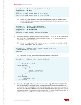 Chapter 12 | Comprehensive Review
[podmgr@serverb ~]$ cp -r /tmp/review4/container-dev/* .
[podmgr@serverb ~]$ ls -l
total 0
drwxr-xr-x. 2 podmgr podmgr 27 May 10 21:52 db-dev
drwxr-xr-x. 2 podmgr podmgr 44 May 10 21:52 http-dev
2.2. Create the /home/podmgr/storage/database directory in the podmgr home
directory. Set the appropriate permissions on the directory for the container to mount
it as persistent storage.
[podmgr@serverb ~]$ mkdir -p storage/database
[podmgr@serverb ~]$ chmod 0777 storage/database
[podmgr@serverb ~]$ ls -l storage/
total 0
drwxrwxrwx. 2 podmgr podmgr 6 May 10 21:55 database
3. Create the production DNS-enabled container network. Use the 10.81.0.0/16 subnet
and 10.81.0.1 as the gateway. Use this container network for the containers that you
create in this comprehensive review.
3.1. Create the production DNS-enabled container network. Use the 10.81.0.0/16
subnet and 10.81.0.1 as the gateway.
[podmgr@serverb ~]$ podman network create --gateway 10.81.0.1 
--subnet 10.81.0.0/16 production
production
3.2. Verify that the DNS feature is enabled in the production network.
[podmgr@serverb ~]$ podman network inspect production
[
{
"name": "production",
...output omitted...
"subnets": [
{
"subnet": "10.81.0.0/16",
"gateway": "10.81.0.1"
}
],
...output omitted...
"dns_enabled": true,
...output omitted...
4. Create the db-app01 detached container based on the registry.lab.example.com/
rhel8/mariadb-103 container image with the lowest tag number in the production
network. Use the /home/podmgr/storage/database directory as persistent storage for
the /var/lib/mysql/data directory of the db-app01 container. Map the 13306 port on
the local machine to the 3306 port in the container. Use the values of the following table to
set the environment variables to create the containerized database.
RH134-RHEL9.0-en-2-20220609 411
 