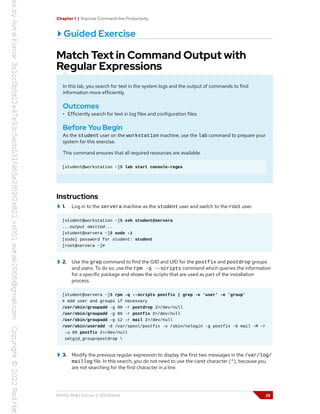Chapter 1 | Improve Command-line Productivity
Guided Exercise
Match Text in Command Output with
Regular Expressions
In this lab, you search for text in the system logs and the output of commands to find
information more efficiently.
Outcomes
• Efficiently search for text in log files and configuration files.
Before You Begin
As the student user on the workstation machine, use the lab command to prepare your
system for this exercise.
This command ensures that all required resources are available.
[student@workstation ~]$ lab start console-regex
Instructions
1. Log in to the servera machine as the student user and switch to the root user.
[student@workstation ~]$ ssh student@servera
...output omitted...
[student@servera ~]$ sudo -i
[sudo] password for student: student
[root@servera ~]#
2. Use the grep command to find the GID and UID for the postfix and postdrop groups
and users. To do so, use the rpm -q --scripts command which queries the information
for a specific package and shows the scripts that are used as part of the installation
process.
[student@servera ~]$ rpm -q --scripts postfix | grep -e 'user' -e 'group'
# Add user and groups if necessary
/usr/sbin/groupadd -g 90 -r postdrop 2>/dev/null
/usr/sbin/groupadd -g 89 -r postfix 2>/dev/null
/usr/sbin/groupadd -g 12 -r mail 2>/dev/null
/usr/sbin/useradd -d /var/spool/postfix -s /sbin/nologin -g postfix -G mail -M -r
-u 89 postfix 2>/dev/null
setgid_group=postdrop 
3. Modify the previous regular expression to display the first two messages in the /var/log/
maillog file. In this search, you do not need to use the caret character (^), because you
are not searching for the first character in a line.
RH134-RHEL9.0-en-2-20220609 25
 