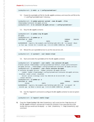 Chapter 12 | Comprehensive Review
[podmgr@serverb ~]$ mkdir -p ~/.config/systemd/user/
5.2. Create the systemd unit file for the db-app01 container, and move the unit file to the
~/.config/systemd/user/ directory.
[podmgr@serverb ~]$ podman generate systemd --name db-app01 --files
/home/podmgr/container-db-app01.service
[podmgr@serverb ~]$ mv container-db-app01.service ~/.config/systemd/user/
5.3. Stop the db-app01 container.
[podmgr@serverb ~]$ podman stop db-app01
db-app01
[podmgr@serverb ~]$ podman ps -a
CONTAINER ID IMAGE COMMAND CREATED
STATUS PORTS NAMES
ba398d080e00 registry.lab.example.com/rhel8/mariadb-103:1-86 run-mysqld About
an hour ago Exited (0) 3 seconds ago 0.0.0.0:13306->3306/tcp db-app01
5.4. Reload the user systemd service to use the new service unit.
[podmgr@serverb ~]$ systemctl --user daemon-reload
5.5. Start and enable the systemd unit for the db-app01 container.
[podmgr@serverb ~]$ systemctl --user enable --now container-db-app01
Created symlink /home/podmgr/.config/systemd/user/default.target.wants/container-
db-app01.service → /home/podmgr/.config/systemd/user/container-db-app01.service.
[podmgr@serverb ~]$ systemctl --user status container-db-app01
● container-db-app01.service - Podman container-db-app01.service
Loaded: loaded (/home/podmgr/.config/systemd/user/container-db-app01.service;
disabled; vendor preset: disabled)
Active: active (running) since Tue 2022-05-10 22:16:23 EDT; 7s ago
...output omitted...
[podmgr@serverb ~]$ podman ps -a
CONTAINER ID IMAGE COMMAND CREATED
STATUS PORTS NAMES
ba398d080e00 registry.lab.example.com/rhel8/mariadb-103:1-86 run-mysqld 59
seconds ago Up About a minute ago 0.0.0.0:13306->3306/tcp db-app01
5.6. Use the loginctl command to configure the db-app01 container to start at system
boot.
[podmgr@serverb ~]$ loginctl enable-linger
6. Copy the /home/podmgr/db-dev/inventory.sql script into the /tmp directory of
the db-app01 container, and execute it inside the container. If you executed the script
locally, then you would use the mysql -u root inventory < /tmp/inventory.sql
command.
RH134-RHEL9.0-en-2-20220609 413
 