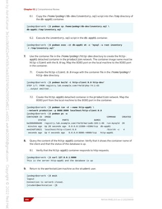 Chapter 12 | Comprehensive Review
6.1. Copy the /home/podmgr/db-dev/inventory.sql script into the /tmp directory of
the db-app01 container.
[podmgr@serverb ~]$ podman cp /home/podmgr/db-dev/inventory.sql 
db-app01:/tmp/inventory.sql
6.2. Execute the inventory.sql script in the db-app01 container.
[podmgr@serverb ~]$ podman exec -it db-app01 sh -c 'mysql -u root inventory
< /tmp/inventory.sql'
7. Use the container file in the /home/podmgr/http-dev directory to create the http-
app01 detached container in the production network. The container image name must be
http-client with the 9.0 tag. Map the 8080 port on the local machine to the 8080 port
in the container.
7.1. Create the http-client:9.0 image with the container file in the /home/podmgr/
http-dev directory.
[podmgr@serverb ~]$ podman build -t http-client:9.0 http-dev/
STEP 1/7: FROM registry.lab.example.com/rhel8/php-74:1-63
...output omitted...
7.2. Create the http-app01 detached container in the production network. Map the
8080 port from the local machine to the 8080 port in the container.
[podmgr@serverb ~]$ podman run -d --name http-app01 
--network production -p 8080:8080 localhost/http-client:9.0
[podmgr@serverb ~]$ podman ps -a
CONTAINER ID IMAGE COMMAND CREATED
STATUS PORTS NAMES
ba398d080e00 registry.lab.example.com/rhel8/mariadb-103:1-86 run-mysqld 20
minutes ago Up 20 seconds ago 0.0.0.0:13306->3306/tcp db-app01
ee424df19621 localhost/http-client:9.0 /bin/sh -c 4
seconds ago Up 4 seconds ago 0.0.0.0:8080->8080/tcp http-app01
8. Query the content of the http-app01 container. Verify that it shows the container name of
the client and that the status of the database is up.
8.1. Verify that the http-app01 container responds to http requests.
[podmgr@serverb ~]$ curl 127.0.0.1:8080
This is the server http-app01 and the database is up
9. Return to the workstation machine as the student user.
[podmgr@serverb ~]$ exit
logout
Connection to serverb closed.
[student@workstation ~]$
414 RH134-RHEL9.0-en-2-20220609
 