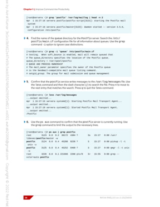 Chapter 1 | Improve Command-line Productivity
[root@servera ~]# grep 'postfix' /var/log/maillog | head -n 2
Apr 1 15:27:16 servera postfix/postfix-script[3121]: starting the Postfix mail
system
Apr 1 15:27:16 servera postfix/master[3123]: daemon started -- version 3.5.9,
configuration /etc/postfix
4. Find the name of the queue directory for the Postfix server. Search the /etc/
postfix/main.cf configuration file for all information about queues. Use the grep
command -i option to ignore case distinctions.
[root@servera ~]# grep -i 'queue' /etc/postfix/main.cf
# testing. When soft_bounce is enabled, mail will remain queued that
# The queue_directory specifies the location of the Postfix queue.
queue_directory = /var/spool/postfix
# QUEUE AND PROCESS OWNERSHIP
# The mail_owner parameter specifies the owner of the Postfix queue
# is the Sendmail-compatible mail queue listing command.
# setgid_group: The group for mail submission and queue management
5. Confirm that the postfix service writes messages to the /var/log/messages file. Use
the less command and then the slash character (/) to search the file. Press n to move to
the next entry that matches the search. Press q to quit the less command.
[root@servera ~]# less /var/log/messages
...output omitted...
Apr 1 15:27:15 servera systemd[1]: Starting Postfix Mail Transport Agent...
...output omitted...
Apr 1 15:27:16 servera systemd[1]: Started Postfix Mail Transport Agent.
...output omitted...
/Postfix
6. Use the ps aux command to confirm that the postfix server is currently running. Use
the grep command to limit the output to the necessary lines.
[root@servera ~]# ps aux | grep postfix
root 3123 0.0 0.2 38172 4384 ? Ss 15:27 0:00 /usr/
libexec/postfix/master -w
postfix 3124 0.0 0.4 45208 8236 ? S 15:27 0:00 pickup -l -t
unix -u
postfix 3125 0.0 0.4 45252 8400 ? S 15:27 0:00 qmgr -l -t unix
-u
root 3228 0.0 0.1 221668 2288 pts/0 S+ 15:55 0:00 grep --
color=auto postfix
26 RH134-RHEL9.0-en-2-20220609
 