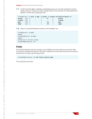 Chapter 1 | Improve Command-line Productivity
7. Confirm that the qmgr, cleanup, and pickup queues are correctly configured. Use the
grep command -e option to match multiple entries in the same file. The /etc/postfix/
master.cf file is the configuration file.
[root@servera ~]# grep -e qmgr -e pickup -e cleanup /etc/postfix/master.cf
pickup unix n - n 60 1 pickup
cleanup unix n - n - 0 cleanup
qmgr unix n - n 300 1 qmgr
#qmgr unix n - n 300 1 oqmgr
8. Return to the workstation machine as the student user.
[root@servera ~]# exit
logout
[student@servera ~]$ exit
logout
Connection to servera closed.
[student@workstation ~]$
Finish
On the workstation machine, change to the student user home directory and use the lab
command to complete this exercise. This step is important to ensure that resources from previous
exercises do not impact upcoming exercises.
[student@workstation ~]$ lab finish console-regex
This concludes the section.
RH134-RHEL9.0-en-2-20220609 27
 