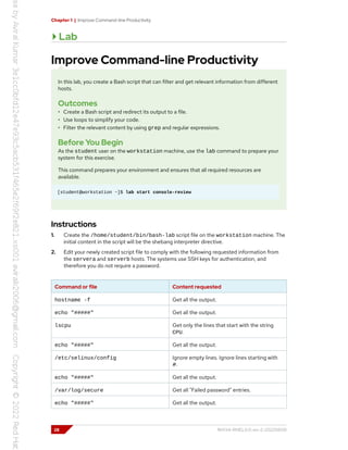 Chapter 1 | Improve Command-line Productivity
Lab
Improve Command-line Productivity
In this lab, you create a Bash script that can filter and get relevant information from different
hosts.
Outcomes
• Create a Bash script and redirect its output to a file.
• Use loops to simplify your code.
• Filter the relevant content by using grep and regular expressions.
Before You Begin
As the student user on the workstation machine, use the lab command to prepare your
system for this exercise.
This command prepares your environment and ensures that all required resources are
available.
[student@workstation ~]$ lab start console-review
Instructions
1. Create the /home/student/bin/bash-lab script file on the workstation machine. The
initial content in the script will be the shebang interpreter directive.
2. Edit your newly created script file to comply with the following requested information from
the servera and serverb hosts. The systems use SSH keys for authentication, and
therefore you do not require a password.
Command or file Content requested
hostname -f Get all the output.
echo "#####" Get all the output.
lscpu Get only the lines that start with the string
CPU.
echo "#####" Get all the output.
/etc/selinux/config Ignore empty lines. Ignore lines starting with
#.
echo "#####" Get all the output.
/var/log/secure Get all "Failed password" entries.
echo "#####" Get all the output.
28 RH134-RHEL9.0-en-2-20220609
 