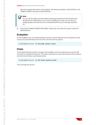 Chapter 1 | Improve Command-line Productivity
Save the required information to the output-servera and output-serverb files in the
/home/student directory on workstation.
Note
You can use the sudo command without requiring a password on the servera and
serverb hosts. Remember to use a loop to simplify your script. You can also use
multiple grep commands that are concatenated with the use of the pipe character
(|).
3. Execute the /home/student/bin/bash-lab script, and review the output content on
workstation.
Evaluation
As the student user on the workstation machine, use the lab command to grade your work.
Correct any reported failures and rerun the command until successful.
[student@workstation ~]$ lab grade console-review
Finish
On the workstation machine, change to the student user home directory and use the lab
command to complete this exercise. This step is important to ensure that resources from previous
exercises do not impact upcoming exercises.
[student@workstation ~]$ lab finish console-review
This concludes the section.
RH134-RHEL9.0-en-2-20220609 29
 