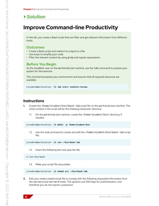 Chapter 1 | Improve Command-line Productivity
Solution
Improve Command-line Productivity
In this lab, you create a Bash script that can filter and get relevant information from different
hosts.
Outcomes
• Create a Bash script and redirect its output to a file.
• Use loops to simplify your code.
• Filter the relevant content by using grep and regular expressions.
Before You Begin
As the student user on the workstation machine, use the lab command to prepare your
system for this exercise.
This command prepares your environment and ensures that all required resources are
available.
[student@workstation ~]$ lab start console-review
Instructions
1. Create the /home/student/bin/bash-lab script file on the workstation machine. The
initial content in the script will be the shebang interpreter directive.
1.1. On the workstation machine, create the /home/student/bin/ directory if
needed.
[student@workstation ~]$ mkdir -p /home/student/bin
1.2. Use the vim command to create and edit the /home/student/bin/bash-lab script
file.
[student@workstation ~]$ vim ~/bin/bash-lab
1.3. Insert the following text and save the file.
#!/usr/bin/bash
1.4. Make your script file executable.
[student@workstation ~]$ chmod a+x ~/bin/bash-lab
2. Edit your newly created script file to comply with the following requested information from
the servera and serverb hosts. The systems use SSH keys for authentication, and
therefore you do not require a password.
30 RH134-RHEL9.0-en-2-20220609
 
