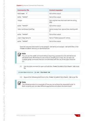 Chapter 1 | Improve Command-line Productivity
Command or file Content requested
hostname -f Get all the output.
echo "#####" Get all the output.
lscpu Get only the lines that start with the string
CPU.
echo "#####" Get all the output.
/etc/selinux/config Ignore empty lines. Ignore lines starting with
#.
echo "#####" Get all the output.
/var/log/secure Get all "Failed password" entries.
echo "#####" Get all the output.
Save the required information to the output-servera and output-serverb files in the
/home/student directory on workstation.
Note
You can use the sudo command without requiring a password on the servera and
serverb hosts. Remember to use a loop to simplify your script. You can also use
multiple grep commands that are concatenated with the use of the pipe character
(|).
2.1. Use the vim command to open and edit the /home/student/bin/bash-lab script
file.
[student@workstation ~]$ vim ~/bin/bash-lab
2.2. Append the following bold lines to the /home/student/bin/bash-lab script file.
Note
The following output is an example of how you can achieve the requested script. In
Bash scripting, you can take different approaches and obtain the same result.
RH134-RHEL9.0-en-2-20220609 31
 