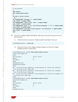 Chapter 1 | Improve Command-line Productivity
#!/usr/bin/bash
#
USR='student'
OUT='/home/student/output'
#
for SRV in servera serverb
do
ssh ${USR}@${SRV} "hostname -f" > ${OUT}-${SRV}
echo "#####" >> ${OUT}-${SRV}
ssh ${USR}@${SRV} "lscpu | grep '^CPU'" >> ${OUT}-${SRV}
echo "#####" >> ${OUT}-${SRV}
ssh ${USR}@${SRV} "grep -v '^$' /etc/selinux/config|grep -v '^#'" >> ${OUT}-${SRV}
echo "#####" >> ${OUT}-${SRV}
ssh ${USR}@${SRV} "sudo grep 'Failed password' /var/log/secure" >> ${OUT}-${SRV}
echo "#####" >> ${OUT}-${SRV}
done
3. Execute the /home/student/bin/bash-lab script, and review the output content on
workstation.
3.1. On workstation, execute the /home/student/bin/bash-lab script.
[student@workstation ~]$ bash-lab
3.2. Review the content of the /home/student/output-servera and /home/
student/output-serverb files.
[student@workstation ~]$ cat /home/student/output-servera
servera.lab.example.com
#####
CPU op-mode(s): 32-bit, 64-bit
CPU(s): 2
CPU family: 6
#####
SELINUX=enforcing
SELINUXTYPE=targeted
#####
Apr 1 05:42:07 servera sshd[1275]: Failed password for invalid user operator1
from 172.25.250.9 port 42460 ssh2
Apr 1 05:42:09 servera sshd[1277]: Failed password for invalid user sysadmin1
from 172.25.250.9 port 42462 ssh2
Apr 1 05:42:11 servera sshd[1279]: Failed password for invalid user manager1 from
172.25.250.9 port 42464 ssh2
#####
[student@workstation ~]$ cat /home/student/output-serverb
serverb.lab.example.com
#####
CPU op-mode(s): 32-bit, 64-bit
CPU(s): 2
CPU family: 6
#####
SELINUX=enforcing
32 RH134-RHEL9.0-en-2-20220609
 