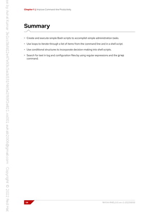 Chapter 1 | Improve Command-line Productivity
Summary
• Create and execute simple Bash scripts to accomplish simple administration tasks.
• Use loops to iterate through a list of items from the command line and in a shell script.
• Use conditional structures to incorporate decision-making into shell scripts.
• Search for text in log and configuration files by using regular expressions and the grep
command.
34 RH134-RHEL9.0-en-2-20220609
 