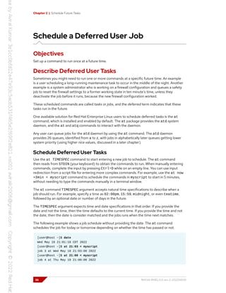 Chapter 2 | Schedule Future Tasks
Schedule a Deferred User Job
Objectives
Set up a command to run once at a future time.
Describe Deferred User Tasks
Sometimes you might need to run one or more commands at a specific future time. An example
is a user scheduling a long-running maintenance task to occur in the middle of the night. Another
example is a system administrator who is working on a firewall configuration and queues a safety
job to reset the firewall settings to a former working state in ten minute's time, unless they
deactivate the job before it runs, because the new firewall configuration worked.
These scheduled commands are called tasks or jobs, and the deferred term indicates that these
tasks run in the future.
One available solution for Red Hat Enterprise Linux users to schedule deferred tasks is the at
command, which is installed and enabled by default. The at package provides the atd system
daemon, and the at and atq commands to interact with the daemon.
Any user can queue jobs for the atd daemon by using the at command. The atd daemon
provides 26 queues, identified from a to z, with jobs in alphabetically later queues getting lower
system priority (using higher nice values, discussed in a later chapter).
Schedule Deferred User Tasks
Use the at TIMESPEC command to start entering a new job to schedule. The at command
then reads from STDIN (your keyboard) to obtain the commands to run. When manually entering
commands, complete the input by pressing Ctrl+D while on an empty line. You can use input
redirection from a script file for entering more complex commands. For example, use the at now
+5min < myscript command to schedule the commands in myscript to start in 5 minutes,
without needing to type the commands manually in a terminal window.
The at command TIMESPEC argument accepts natural time specifications to describe when a
job should run. For example, specify a time as 02:00pm, 15:59, midnight, or even teatime,
followed by an optional date or number of days in the future.
The TIMESPEC argument expects time and date specifications in that order. If you provide the
date and not the time, then the time defaults to the current time. If you provide the time and not
the date, then the date is consider matched and the jobs runs when the time next matches.
The following example shows a job schedule without providing the date. The at command
schedules the job for today or tomorrow depending on whether the time has passed or not.
[user@host ~]$ date
Wed May 18 21:01:18 CDT 2022
[user@host ~]$ at 21:03 < myscript
job 3 at Wed May 18 21:03:00 2022
[user@host ~]$ at 21:00 < myscript
job 4 at Thu May 19 21:00:00 2022
36 RH134-RHEL9.0-en-2-20220609
 