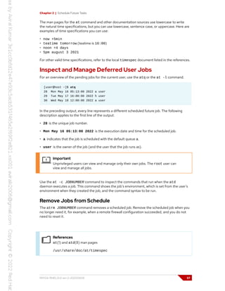 Chapter 2 | Schedule Future Tasks
The man pages for the at command and other documentation sources use lowercase to write
the natural time specifications, but you can use lowercase, sentence case, or uppercase. Here are
examples of time specifications you can use:
• now +5min
• teatime tomorrow (teatime is 16:00)
• noon +4 days
• 5pm august 3 2021
For other valid time specifications, refer to the local timespec document listed in the references.
Inspect and Manage Deferred User Jobs
For an overview of the pending jobs for the current user, use the atq or the at -l command.
[user@host ~]$ atq
28 Mon May 16 05:13:00 2022 a user
29 Tue May 17 16:00:00 2022 h user
30 Wed May 18 12:00:00 2022 a user
In the preceding output, every line represents a different scheduled future job. The following
description applies to the first line of the output:
• 28 is the unique job number.
• Mon May 16 05:13:00 2022 is the execution date and time for the scheduled job.
• a indicates that the job is scheduled with the default queue a.
• user is the owner of the job (and the user that the job runs as).
Important
Unprivileged users can view and manage only their own jobs. The root user can
view and manage all jobs.
Use the at -c JOBNUMBER command to inspect the commands that run when the atd
daemon executes a job. This command shows the job's environment, which is set from the user's
environment when they created the job, and the command syntax to be run.
Remove Jobs from Schedule
The atrm JOBNUMBER command removes a scheduled job. Remove the scheduled job when you
no longer need it, for example, when a remote firewall configuration succeeded, and you do not
need to reset it.
References
at(1) and atd(8) man pages
/usr/share/doc/at/timespec
RH134-RHEL9.0-en-2-20220609 37
 