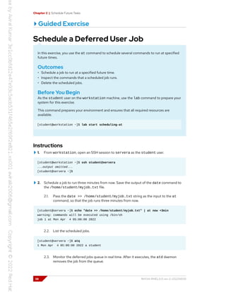 Chapter 2 | Schedule Future Tasks
Guided Exercise
Schedule a Deferred User Job
In this exercise, you use the at command to schedule several commands to run at specified
future times.
Outcomes
• Schedule a job to run at a specified future time.
• Inspect the commands that a scheduled job runs.
• Delete the scheduled jobs.
Before You Begin
As the student user on the workstation machine, use the lab command to prepare your
system for this exercise.
This command prepares your environment and ensures that all required resources are
available.
[student@workstation ~]$ lab start scheduling-at
Instructions
1. From workstation, open an SSH session to servera as the student user.
[student@workstation ~]$ ssh student@servera
...output omitted...
[student@servera ~]$
2. Schedule a job to run three minutes from now. Save the output of the date command to
the /home/student/myjob.txt file.
2.1. Pass the date >> /home/student/myjob.txt string as the input to the at
command, so that the job runs three minutes from now.
[student@servera ~]$ echo "date >> /home/student/myjob.txt" | at now +3min
warning: commands will be executed using /bin/sh
job 1 at Mon Apr 4 05:00:00 2022
2.2. List the scheduled jobs.
[student@servera ~]$ atq
1 Mon Apr 4 05:00:00 2022 a student
2.3. Monitor the deferred jobs queue in real time. After it executes, the atd daemon
removes the job from the queue.
38 RH134-RHEL9.0-en-2-20220609
 