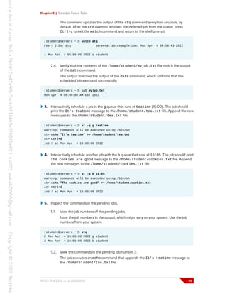 Chapter 2 | Schedule Future Tasks
The command updates the output of the atq command every two seconds, by
default. After the atd daemon removes the deferred job from the queue, press
Ctrl+c to exit the watch command and return to the shell prompt.
[student@servera ~]$ watch atq
Every 2.0s: atq servera.lab.example.com: Mon Apr 4 04:58:43 2022
1 Mon Apr 4 05:00:00 2022 a student
2.4. Verify that the contents of the /home/student/myjob.txt file match the output
of the date command.
The output matches the output of the date command, which confirms that the
scheduled job executed successfully.
[student@servera ~]$ cat myjob.txt
Mon Apr 4 05:00:00 AM EDT 2022
3. Interactively schedule a job in the g queue that runs at teatime (16:00). The job should
print the It's teatime message to the /home/student/tea.txt file. Append the new
messages to the /home/student/tea.txt file.
[student@servera ~]$ at -q g teatime
warning: commands will be executed using /bin/sh
at> echo "It's teatime" >> /home/student/tea.txt
at> Ctrl+d
job 2 at Mon Apr 4 16:00:00 2022
4. Interactively schedule another job with the b queue that runs at 16:05. The job should print
The cookies are good message to the /home/student/cookies.txt file. Append
the new messages to the /home/student/cookies.txt file.
[student@servera ~]$ at -q b 16:05
warning: commands will be executed using /bin/sh
at> echo "The cookies are good" >> /home/student/cookies.txt
at> Ctrl+d
job 3 at Mon Apr 4 16:05:00 2022
5. Inspect the commands in the pending jobs.
5.1. View the job numbers of the pending jobs.
Note the job numbers in the output, which might vary on your system. Use the job
numbers from your system.
[student@servera ~]$ atq
2 Mon Apr 4 16:00:00 2022 g student
3 Mon Apr 4 16:05:00 2022 b student
5.2. View the commands in the pending job number 2.
The job executes an echo command that appends the It's teatime message to
the /home/student/tea.txt file.
RH134-RHEL9.0-en-2-20220609 39
 