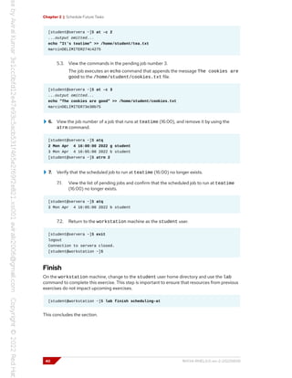 Chapter 2 | Schedule Future Tasks
[student@servera ~]$ at -c 2
...output omitted...
echo "It's teatime" >> /home/student/tea.txt
marcinDELIMITER274c4275
5.3. View the commands in the pending job number 3.
The job executes an echo command that appends the message The cookies are
good to the /home/student/cookies.txt file.
[student@servera ~]$ at -c 3
...output omitted...
echo "The cookies are good" >> /home/student/cookies.txt
marcinDELIMITER73e30b75
6. View the job number of a job that runs at teatime (16:00), and remove it by using the
atrm command.
[student@servera ~]$ atq
2 Mon Apr 4 16:00:00 2022 g student
3 Mon Apr 4 16:05:00 2022 b student
[student@servera ~]$ atrm 2
7. Verify that the scheduled job to run at teatime (16:00) no longer exists.
7.1. View the list of pending jobs and confirm that the scheduled job to run at teatime
(16:00) no longer exists.
[student@servera ~]$ atq
3 Mon Apr 4 16:05:00 2022 b student
7.2. Return to the workstation machine as the student user.
[student@servera ~]$ exit
logout
Connection to servera closed.
[student@workstation ~]$
Finish
On the workstation machine, change to the student user home directory and use the lab
command to complete this exercise. This step is important to ensure that resources from previous
exercises do not impact upcoming exercises.
[student@workstation ~]$ lab finish scheduling-at
This concludes the section.
40 RH134-RHEL9.0-en-2-20220609
 