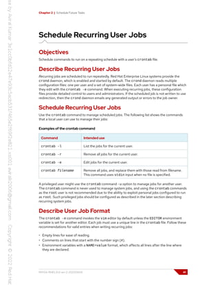 Chapter 2 | Schedule Future Tasks
Schedule Recurring User Jobs
Objectives
Schedule commands to run on a repeating schedule with a user's crontab file.
Describe Recurring User Jobs
Recurring jobs are scheduled to run repeatedly. Red Hat Enterprise Linux systems provide the
crond daemon, which is enabled and started by default. The crond daemon reads multiple
configuration files: one per user and a set of system-wide files. Each user has a personal file which
they edit with the crontab -e command. When executing recurring jobs, these configuration
files provide detailed control to users and administrators. If the scheduled job is not written to use
redirection, then the crond daemon emails any generated output or errors to the job owner.
Schedule Recurring User Jobs
Use the crontab command to manage scheduled jobs. The following list shows the commands
that a local user can use to manage their jobs:
Examples of the crontab command
Command Intended use
crontab -l List the jobs for the current user.
crontab -r Remove all jobs for the current user.
crontab -e Edit jobs for the current user.
crontab filename Remove all jobs, and replace them with those read from filename.
This command uses stdin input when no file is specified.
A privileged user might use the crontab command -u option to manage jobs for another user.
The crontab command is never used to manage system jobs, and using the crontab commands
as the root user is not recommended due to the ability to exploit personal jobs configured to run
as root. Such privileged jobs should be configured as described in the later section describing
recurring system jobs.
Describe User Job Format
The crontab -e command invokes the vim editor by default unless the EDITOR environment
variable is set for another editor. Each job must use a unique line in the crontab file. Follow these
recommendations for valid entries when writing recurring jobs:
• Empty lines for ease of reading.
• Comments on lines that start with the number sign (#).
• Environment variables with a NAME=value format, which affects all lines after the line where
they are declared.
RH134-RHEL9.0-en-2-20220609 41
 