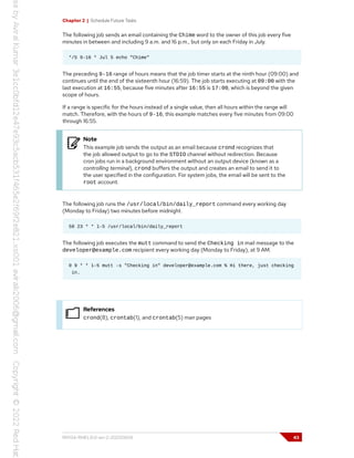 Chapter 2 | Schedule Future Tasks
The following job sends an email containing the Chime word to the owner of this job every five
minutes in between and including 9 a.m. and 16 p.m., but only on each Friday in July.
*/5 9-16 * Jul 5 echo "Chime"
The preceding 9-16 range of hours means that the job timer starts at the ninth hour (09:00) and
continues until the end of the sixteenth hour (16:59). The job starts executing at 09:00 with the
last execution at 16:55, because five minutes after 16:55 is 17:00, which is beyond the given
scope of hours.
If a range is specific for the hours instead of a single value, then all hours within the range will
match. Therefore, with the hours of 9-16, this example matches every five minutes from 09:00
through 16:55.
Note
This example job sends the output as an email because crond recognizes that
the job allowed output to go to the STDIO channel without redirection. Because
cron jobs run in a background environment without an output device (known as a
controlling terminal), crond buffers the output and creates an email to send it to
the user specified in the configuration. For system jobs, the email will be sent to the
root account.
The following job runs the /usr/local/bin/daily_report command every working day
(Monday to Friday) two minutes before midnight.
58 23 * * 1-5 /usr/local/bin/daily_report
The following job executes the mutt command to send the Checking in mail message to the
developer@example.com recipient every working day (Monday to Friday), at 9 AM.
0 9 * * 1-5 mutt -s "Checking in" developer@example.com % Hi there, just checking
in.
References
crond(8), crontab(1), and crontab(5) man pages
RH134-RHEL9.0-en-2-20220609 43
 