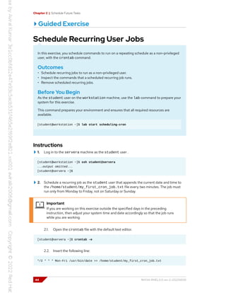 Chapter 2 | Schedule Future Tasks
Guided Exercise
Schedule Recurring User Jobs
In this exercise, you schedule commands to run on a repeating schedule as a non-privileged
user, with the crontab command.
Outcomes
• Schedule recurring jobs to run as a non-privileged user.
• Inspect the commands that a scheduled recurring job runs.
• Remove scheduled recurring jobs.
Before You Begin
As the student user on the workstation machine, use the lab command to prepare your
system for this exercise.
This command prepares your environment and ensures that all required resources are
available.
[student@workstation ~]$ lab start scheduling-cron
Instructions
1. Log in to the servera machine as the student user .
[student@workstation ~]$ ssh student@servera
...output omitted...
[student@servera ~]$
2. Schedule a recurring job as the student user that appends the current date and time to
the /home/student/my_first_cron_job.txt file every two minutes. The job must
run only from Monday to Friday, not on Saturday or Sunday.
Important
If you are working on this exercise outside the specified days in the preceding
instruction, then adjust your system time and date accordingly so that the job runs
while you are working.
2.1. Open the crontab file with the default text editor.
[student@servera ~]$ crontab -e
2.2. Insert the following line:
*/2 * * * Mon-Fri /usr/bin/date >> /home/student/my_first_cron_job.txt
44 RH134-RHEL9.0-en-2-20220609
 