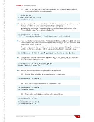Chapter 2 | Schedule Future Tasks
2.3. Press Esc and type :wq to save the changes and exit the editor. When the editor
exits, you should see the following output:
...output omitted...
crontab: installing new crontab
[student@servera ~]$
3. Use the crontab -l command to list the scheduled recurring jobs. Inspect the command
that you scheduled to run as a recurring job in the preceding step.
Verify that the job runs the /usr/bin/date command and appends its output to the
/home/student/my_first_cron_job.txt file.
[student@servera ~]$ crontab -l
*/2 * * * Mon-Fri /usr/bin/date >> /home/student/my_first_cron_job.txt
4. Have your shell prompt sleep until the /home/student/my_first_cron_job.txt file is
created as a result of the successful execution of the recurring job that you scheduled. Wait
for your shell prompt to return.
The while command uses ! test -f to continue to run a loop and sleeps for one second
until the my_first_cron_job.txt file is created in the /home/student directory.
[student@servera ~]$ while ! test -f my_first_cron_job.txt; do sleep 1s; done
5. Verify that the contents of the /home/student/my_first_cron_job.txt file match
the output of the date command.
[student@servera ~]$ cat my_first_cron_job.txt
Mon Apr 4 03:04:01 AM EDT 2022
6. Remove all the scheduled recurring jobs for the student user.
6.1. Remove all the scheduled recurring jobs for the student user.
[student@servera ~]$ crontab -r
6.2. Verify that no recurring jobs exist for the student user.
[student@servera ~]$ crontab -l
no crontab for student
6.3. Return to the workstation machine as the student user.
[student@servera ~]$ exit
logout
Connection to servera closed.
[student@workstation ~]$
RH134-RHEL9.0-en-2-20220609 45
 