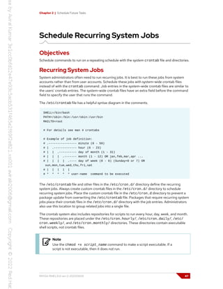 Chapter 2 | Schedule Future Tasks
Schedule Recurring System Jobs
Objectives
Schedule commands to run on a repeating schedule with the system crontab file and directories.
Recurring System Jobs
System administrators often need to run recurring jobs. It is best to run these jobs from system
accounts rather than from user accounts. Schedule these jobs with system-wide crontab files
instead of with the crontab command. Job entries in the system-wide crontab files are similar to
the users' crontab entries. The system-wide crontab files have an extra field before the command
field to specify the user that runs the command.
The /etc/crontab file has a helpful syntax diagram in the comments.
SHELL=/bin/bash
PATH=/sbin:/bin:/usr/sbin:/usr/bin
MAILTO=root
# For details see man 4 crontabs
# Example of job definition:
# .---------------- minute (0 - 59)
# | .------------- hour (0 - 23)
# | | .---------- day of month (1 - 31)
# | | | .------- month (1 - 12) OR jan,feb,mar,apr ...
# | | | | .---- day of week (0 - 6) (Sunday=0 or 7) OR
sun,mon,tue,wed,thu,fri,sat
# | | | | |
# * * * * * user-name command to be executed
The /etc/crontab file and other files in the /etc/cron.d/ directory define the recurring
system jobs. Always create custom crontab files in the /etc/cron.d/ directory to schedule
recurring system jobs. Place the custom crontab file in the /etc/cron.d directory to prevent a
package update from overwriting the /etc/crontab file. Packages that require recurring system
jobs place their crontab files in the /etc/cron.d/ directory with the job entries. Administrators
also use this location to group related jobs into a single file.
The crontab system also includes repositories for scripts to run every hour, day, week, and month.
These repositories are placed under the /etc/cron.hourly/, /etc/cron.daily/, /etc/
cron.weekly/, and /etc/cron.monthly/ directories. These directories contain executable
shell scripts, not crontab files.
Note
Use the chmod +x script_name command to make a script executable. If a
script is not executable, then it does not run.
RH134-RHEL9.0-en-2-20220609 47
 