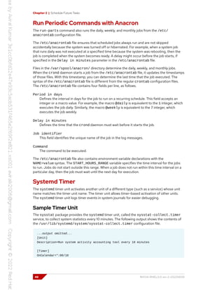 Chapter 2 | Schedule Future Tasks
Run Periodic Commands with Anacron
The run-parts command also runs the daily, weekly, and monthly jobs from the /etc/
anacrontab configuration file.
The /etc/anacrontab file ensures that scheduled jobs always run and are not skipped
accidentally because the system was turned off or hibernated. For example, when a system job
that runs daily was not executed at a specified time because the system was rebooting, then the
job is completed when the system becomes ready. A delay might occur before the job starts, if
specified in the Delay in minutes parameter in the /etc/anacrontab file.
Files in the /var/spool/anacron/ directory determine the daily, weekly, and monthly jobs.
When the crond daemon starts a job from the /etc/anacrontab file, it updates the timestamps
of those files. With this timestamp, you can determine the last time that the job executed. The
syntax of the /etc/anacrontab file is different from the regular crontab configuration files.
The /etc/anacrontab file contains four fields per line, as follows.
Period in days
Defines the interval in days for the job to run on a recurring schedule. This field accepts an
integer or a macro value. For example, the macro @daily is equivalent to the 1 integer, which
executes the job daily. Similarly, the macro @weekly is equivalent to the 7 integer, which
executes the job weekly.
Delay in minutes
Defines the time that the crond daemon must wait before it starts the job.
Job identifier
This field identifies the unique name of the job in the log messages.
Command
The command to be executed.
The /etc/anacrontab file also contains environment variable declarations with the
NAME=value syntax. The START_HOURS_RANGE variable specifies the time interval for the jobs
to run. Jobs do not start outside this range. When a job does not run within this time interval on a
particular day, then the job must wait until the next day for execution.
Systemd Timer
The systemd timer unit activates another unit of a different type (such as a service) whose unit
name matches the timer unit name. The timer unit allows timer-based activation of other units.
The systemd timer unit logs timer events in system journals for easier debugging.
Sample Timer Unit
The sysstat package provides the systemd timer unit, called the sysstat-collect.timer
service, to collect system statistics every 10 minutes. The following output shows the contents of
the /usr/lib/systemd/system/sysstat-collect.timer configuration file.
...output omitted...
[Unit]
Description=Run system activity accounting tool every 10 minutes
[Timer]
OnCalendar=*:00/10
48 RH134-RHEL9.0-en-2-20220609
 
