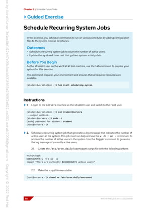 Chapter 2 | Schedule Future Tasks
Guided Exercise
Schedule Recurring System Jobs
In this exercise, you schedule commands to run on various schedules by adding configuration
files to the system crontab directories.
Outcomes
• Schedule a recurring system job to count the number of active users.
• Update the systemd timer unit that gathers system activity data.
Before You Begin
As the student user on the workstation machine, use the lab command to prepare your
system for this exercise.
This command prepares your environment and ensures that all required resources are
available.
[student@workstation ~]$ lab start scheduling-system
Instructions
1. Log in to the servera machine as the student user and switch to the root user.
[student@workstation ~]$ ssh student@servera
...output omitted...
[student@servera ~]$ sudo -i
[sudo] password for student: student
[root@servera ~]#
2. Schedule a recurring system job that generates a log message that indicates the number of
active users in the system. This job must run daily and use the w -h | wc -l command to
retrieve the number of active users in the system. Use the logger command to generate
the log message of currently active users.
2.1. Create the /etc/cron.daily/usercount script file with the following content:
#!/bin/bash
USERCOUNT=$(w -h | wc -l)
logger "There are currently ${USERCOUNT} active users"
2.2. Make the script file executable.
[root@servera ~]# chmod +x /etc/cron.daily/usercount
50 RH134-RHEL9.0-en-2-20220609
 