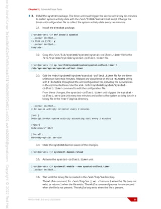 Chapter 2 | Schedule Future Tasks
3. Install the sysstat package. The timer unit must trigger the service unit every ten minutes
to collect system activity data with the /usr/lib64/sa/sa1 shell script. Change the
timer unit configuration file to collect the system activity data every two minutes.
3.1. Install the sysstat package.
[root@servera ~]# dnf install sysstat
...output omitted...
Is this ok [y/N]: y
...output omitted...
Complete!
3.2. Copy the /usr/lib/systemd/system/sysstat-collect.timer file to the
/etc/systemd/system/sysstat-collect.timer file.
[root@servera ~]# cp /usr/lib/systemd/system/sysstat-collect.timer 
/etc/systemd/system/sysstat-collect.timer
3.3. Edit the /etc/systemd/system/sysstat-collect.timer file for the timer
unit to run every two minutes. Replace any occurrence of the 10 minutes string
with 2 minutes throughout the unit configuration file, including the occurrences
in the commented lines. Use the vim /etc/systemd/system/sysstat-
collect.timer command to edit the configuration file.
From these changes, the sysstat-collect.timer unit triggers the sysstat-
collect.service unit every two minutes and collects the system activity data in a
binary file in the /var/log/sa directory.
...output omitted...
# Activates activity collector every 2 minutes
[Unit]
Description=Run system activity accounting tool every 2 minutes
[Timer]
OnCalendar=*:00/2
[Install]
WantedBy=sysstat.service
3.4. Make the systemd daemon aware of the changes.
[root@servera ~]# systemctl daemon-reload
3.5. Activate the sysstat-collect.timer unit.
[root@servera ~]# systemctl enable --now sysstat-collect.timer
...output omitted...
3.6. Wait until the binary file is created in the /var/log/sa directory.
The while command, ls /var/log/sa | wc -l returns 0 when the file does not
exist, or returns 1 when the file exists. The while command pauses for one second
when the file is not present. The while loop exits when the file is present.
RH134-RHEL9.0-en-2-20220609 51
 