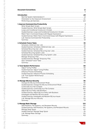 Document Conventions xi
.............................................................................................................................. xi
Introduction xiii
Red Hat System Administration II ............................................................................... xiii
Orientation to the Classroom Environment ................................................................. xiv
Performing Lab Exercises ....................................................................................... xviii
1. Improve Command-line Productivity 1
Write Simple Bash Scripts .......................................................................................... 2
Guided Exercise: Write Simple Bash Scripts .................................................................. 6
Loops and Conditional Constructs in Scripts ................................................................ 9
Guided Exercise: Loops and Conditional Constructs in Scripts ........................................ 15
Match Text in Command Output with Regular Expressions ............................................. 17
Guided Exercise: Match Text in Command Output with Regular Expressions .................... 25
Lab: Improve Command-line Productivity .................................................................. 28
Summary ............................................................................................................... 34
2. Schedule Future Tasks 35
Schedule a Deferred User Job ................................................................................. 36
Guided Exercise: Schedule a Deferred User Job ......................................................... 38
Schedule Recurring User Jobs .................................................................................. 41
Guided Exercise: Schedule Recurring User Jobs ......................................................... 44
Schedule Recurring System Jobs .............................................................................. 47
Guided Exercise: Schedule Recurring System Jobs ..................................................... 50
Manage Temporary Files .......................................................................................... 53
Guided Exercise: Manage Temporary Files ................................................................. 56
Quiz: Schedule Future Tasks ..................................................................................... 59
Summary ............................................................................................................... 63
3. Tune System Performance 65
Adjust Tuning Profiles .............................................................................................. 66
Guided Exercise: Adjust Tuning Profiles ..................................................................... 73
Influence Process Scheduling ................................................................................... 78
Guided Exercise: Influence Process Scheduling ........................................................... 83
Lab: Tune System Performance ................................................................................ 87
Summary ............................................................................................................... 93
4. Manage SELinux Security 95
Change the SELinux Enforcement Mode ................................................................... 96
Guided Exercise: Change the SELinux Enforcement Mode ........................................... 101
Control SELinux File Contexts ................................................................................. 104
Guided Exercise: Control SELinux File Contexts ......................................................... 109
Adjust SELinux Policy with Booleans .......................................................................... 112
Guided Exercise: Adjust SELinux Policy with Booleans ................................................. 114
Investigate and Resolve SELinux Issues ...................................................................... 117
Guided Exercise: Investigate and Resolve SELinux Issues ............................................. 121
Lab: Manage SELinux Security ................................................................................. 125
Summary ............................................................................................................... 131
5. Manage Basic Storage 133
Add Partitions, File Systems, and Persistent Mounts ................................................... 134
Guided Exercise: Add Partitions, File Systems, and Persistent Mounts ........................... 143
Manage Swap Space .............................................................................................. 147
Guided Exercise: Manage Swap Space ....................................................................... 151
Lab: Manage Basic Storage ..................................................................................... 155
Summary .............................................................................................................. 163
RH134-RHEL9.0-en-2-20220609 vii
 