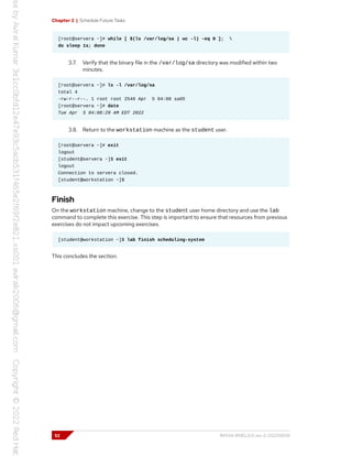 Chapter 2 | Schedule Future Tasks
[root@servera ~]# while [ $(ls /var/log/sa | wc -l) -eq 0 ]; 
do sleep 1s; done
3.7. Verify that the binary file in the /var/log/sa directory was modified within two
minutes.
[root@servera ~]# ls -l /var/log/sa
total 4
-rw-r--r--. 1 root root 2540 Apr 5 04:08 sa05
[root@servera ~]# date
Tue Apr 5 04:08:29 AM EDT 2022
3.8. Return to the workstation machine as the student user.
[root@servera ~]# exit
logout
[student@servera ~]$ exit
logout
Connection to servera closed.
[student@workstation ~]$
Finish
On the workstation machine, change to the student user home directory and use the lab
command to complete this exercise. This step is important to ensure that resources from previous
exercises do not impact upcoming exercises.
[student@workstation ~]$ lab finish scheduling-system
This concludes the section.
52 RH134-RHEL9.0-en-2-20220609
 
