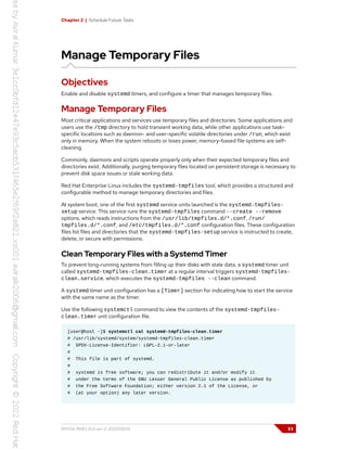 Chapter 2 | Schedule Future Tasks
Manage Temporary Files
Objectives
Enable and disable systemd timers, and configure a timer that manages temporary files.
Manage Temporary Files
Most critical applications and services use temporary files and directories. Some applications and
users use the /tmp directory to hold transient working data, while other applications use task-
specific locations such as daemon- and user-specific volatile directories under /run, which exist
only in memory. When the system reboots or loses power, memory-based file systems are self-
cleaning.
Commonly, daemons and scripts operate properly only when their expected temporary files and
directories exist. Additionally, purging temporary files located on persistent storage is necessary to
prevent disk space issues or stale working data.
Red Hat Enterprise Linux includes the systemd-tmpfiles tool, which provides a structured and
configurable method to manage temporary directories and files.
At system boot, one of the first systemd service units launched is the systemd-tmpfiles-
setup service. This service runs the systemd-tmpfiles command --create --remove
options, which reads instructions from the /usr/lib/tmpfiles.d/*.conf, /run/
tmpfiles.d/*.conf, and /etc/tmpfiles.d/*.conf configuration files. These configuration
files list files and directories that the systemd-tmpfiles-setup service is instructed to create,
delete, or secure with permissions.
Clean Temporary Files with a Systemd Timer
To prevent long-running systems from filling up their disks with stale data, a systemd timer unit
called systemd-tmpfiles-clean.timer at a regular interval triggers systemd-tmpfiles-
clean.service, which executes the systemd-tmpfiles --clean command.
A systemd timer unit configuration has a [Timer] section for indicating how to start the service
with the same name as the timer.
Use the following systemctl command to view the contents of the systemd-tmpfiles-
clean.timer unit configuration file.
[user@host ~]$ systemctl cat systemd-tmpfiles-clean.timer
# /usr/lib/systemd/system/systemd-tmpfiles-clean.timer
# SPDX-License-Identifier: LGPL-2.1-or-later
#
# This file is part of systemd.
#
# systemd is free software; you can redistribute it and/or modify it
# under the terms of the GNU Lesser General Public License as published by
# the Free Software Foundation; either version 2.1 of the License, or
# (at your option) any later version.
RH134-RHEL9.0-en-2-20220609 53
 