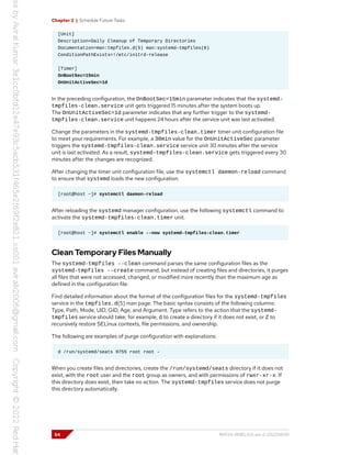 Chapter 2 | Schedule Future Tasks
[Unit]
Description=Daily Cleanup of Temporary Directories
Documentation=man:tmpfiles.d(5) man:systemd-tmpfiles(8)
ConditionPathExists=!/etc/initrd-release
[Timer]
OnBootSec=15min
OnUnitActiveSec=1d
In the preceding configuration, the OnBootSec=15min parameter indicates that the systemd-
tmpfiles-clean.service unit gets triggered 15 minutes after the system boots up.
The OnUnitActiveSec=1d parameter indicates that any further trigger to the systemd-
tmpfiles-clean.service unit happens 24 hours after the service unit was last activated.
Change the parameters in the systemd-tmpfiles-clean.timer timer unit configuration file
to meet your requirements. For example, a 30min value for the OnUnitActiveSec parameter
triggers the systemd-tmpfiles-clean.service service unit 30 minutes after the service
unit is last activated. As a result, systemd-tmpfiles-clean.service gets triggered every 30
minutes after the changes are recognized.
After changing the timer unit configuration file, use the systemctl daemon-reload command
to ensure that systemd loads the new configuration.
[root@host ~]# systemctl daemon-reload
After reloading the systemd manager configuration, use the following systemctl command to
activate the systemd-tmpfiles-clean.timer unit.
[root@host ~]# systemctl enable --now systemd-tmpfiles-clean.timer
Clean Temporary Files Manually
The systemd-tmpfiles --clean command parses the same configuration files as the
systemd-tmpfiles --create command, but instead of creating files and directories, it purges
all files that were not accessed, changed, or modified more recently than the maximum age as
defined in the configuration file.
Find detailed information about the format of the configuration files for the systemd-tmpfiles
service in the tmpfiles.d(5) man page. The basic syntax consists of the following columns:
Type, Path, Mode, UID, GID, Age, and Argument. Type refers to the action that the systemd-
tmpfiles service should take; for example, d to create a directory if it does not exist, or Z to
recursively restore SELinux contexts, file permissions, and ownership.
The following are examples of purge configuration with explanations:
d /run/systemd/seats 0755 root root -
When you create files and directories, create the /run/systemd/seats directory if it does not
exist, with the root user and the root group as owners, and with permissions of rwxr-xr-x. If
this directory does exist, then take no action. The systemd-tmpfiles service does not purge
this directory automatically.
54 RH134-RHEL9.0-en-2-20220609
 