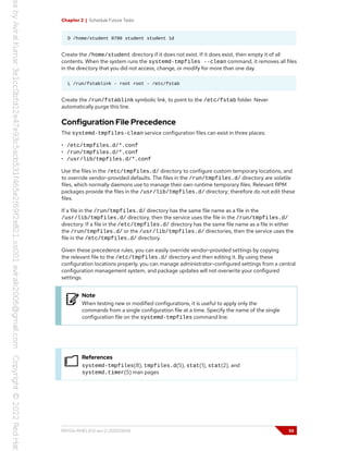Chapter 2 | Schedule Future Tasks
D /home/student 0700 student student 1d
Create the /home/student directory if it does not exist. If it does exist, then empty it of all
contents. When the system runs the systemd-tmpfiles --clean command, it removes all files
in the directory that you did not access, change, or modify for more than one day.
L /run/fstablink - root root - /etc/fstab
Create the /run/fstablink symbolic link, to point to the /etc/fstab folder. Never
automatically purge this line.
Configuration File Precedence
The systemd-tmpfiles-clean service configuration files can exist in three places:
• /etc/tmpfiles.d/*.conf
• /run/tmpfiles.d/*.conf
• /usr/lib/tmpfiles.d/*.conf
Use the files in the /etc/tmpfiles.d/ directory to configure custom temporary locations, and
to override vendor-provided defaults. The files in the /run/tmpfiles.d/ directory are volatile
files, which normally daemons use to manage their own runtime temporary files. Relevant RPM
packages provide the files in the /usr/lib/tmpfiles.d/ directory; therefore do not edit these
files.
If a file in the /run/tmpfiles.d/ directory has the same file name as a file in the
/usr/lib/tmpfiles.d/ directory, then the service uses the file in the /run/tmpfiles.d/
directory. If a file in the /etc/tmpfiles.d/ directory has the same file name as a file in either
the /run/tmpfiles.d/ or the /usr/lib/tmpfiles.d/ directories, then the service uses the
file in the /etc/tmpfiles.d/ directory.
Given these precedence rules, you can easily override vendor-provided settings by copying
the relevant file to the /etc/tmpfiles.d/ directory and then editing it. By using these
configuration locations properly, you can manage administrator-configured settings from a central
configuration management system, and package updates will not overwrite your configured
settings.
Note
When testing new or modified configurations, it is useful to apply only the
commands from a single configuration file at a time. Specify the name of the single
configuration file on the systemd-tmpfiles command line.
References
systemd-tmpfiles(8), tmpfiles.d(5), stat(1), stat(2), and
systemd.timer(5) man pages
RH134-RHEL9.0-en-2-20220609 55
 