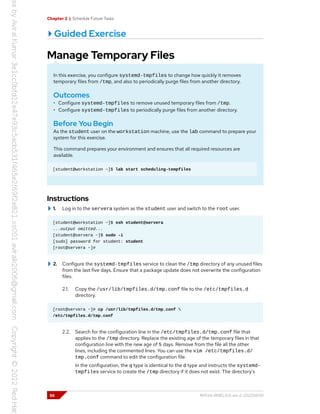 Chapter 2 | Schedule Future Tasks
Guided Exercise
Manage Temporary Files
In this exercise, you configure systemd-tmpfiles to change how quickly it removes
temporary files from /tmp, and also to periodically purge files from another directory.
Outcomes
• Configure systemd-tmpfiles to remove unused temporary files from /tmp.
• Configure systemd-tmpfiles to periodically purge files from another directory.
Before You Begin
As the student user on the workstation machine, use the lab command to prepare your
system for this exercise.
This command prepares your environment and ensures that all required resources are
available.
[student@workstation ~]$ lab start scheduling-tempfiles
Instructions
1. Log in to the servera system as the student user and switch to the root user.
[student@workstation ~]$ ssh student@servera
...output omitted...
[student@servera ~]$ sudo -i
[sudo] password for student: student
[root@servera ~]#
2. Configure the systemd-tmpfiles service to clean the /tmp directory of any unused files
from the last five days. Ensure that a package update does not overwrite the configuration
files.
2.1. Copy the /usr/lib/tmpfiles.d/tmp.conf file to the /etc/tmpfiles.d
directory.
[root@servera ~]# cp /usr/lib/tmpfiles.d/tmp.conf 
/etc/tmpfiles.d/tmp.conf
2.2. Search for the configuration line in the /etc/tmpfiles.d/tmp.conf file that
applies to the /tmp directory. Replace the existing age of the temporary files in that
configuration line with the new age of 5 days. Remove from the file all the other
lines, including the commented lines. You can use the vim /etc/tmpfiles.d/
tmp.conf command to edit the configuration file.
In the configuration, the q type is identical to the d type and instructs the systemd-
tmpfiles service to create the /tmp directory if it does not exist. The directory's
56 RH134-RHEL9.0-en-2-20220609
 