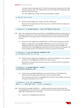 Chapter 2 | Schedule Future Tasks
octal permissions must be set to 1777. Both the owning user and group of the /tmp
directory must be root. The /tmp directory must not contain the unused temporary
files from the last five days.
The /etc/tmpfiles.d/tmp.conf file should appear as follows:
q /tmp 1777 root root 5d
2.3. Verify the /etc/tmpfiles.d/tmp.conf file configuration.
Because the command does not return any errors, it confirms that the configuration
settings are correct.
[root@servera ~]# systemd-tmpfiles --clean /etc/tmpfiles.d/tmp.conf
3. Add a new configuration that ensures that the /run/momentary directory exists with user
and group ownership set to root. The octal permissions for the directory must be 0700.
The configuration must purge any file in this directory that remains unused in the last 30
seconds.
3.1. Create the /etc/tmpfiles.d/momentary.conf file with the following content.
With the configuration, the systemd-tmpfiles service ensures that the /run/
momentary directory exists and that its octal permissions are set to 0700. The
ownership of the /run/momentary directory must be the root user and group. The
service purges any file in this directory if it remains unused for 30 seconds.
[root@servera ~]# vim /etc/tmpfiles.d/momentary.conf
d /run/momentary 0700 root root 30s
3.2. Verify the /etc/tmpfiles.d/momentary.conf file configuration. The command
creates the /run/momentary directory if it does not exist.
Because the command does not return any errors, it confirms that the configuration
settings are correct.
[root@servera ~]# systemd-tmpfiles --create 
/etc/tmpfiles.d/momentary.conf
3.3. Verify that the systemd-tmpfiles command creates the /run/momentary
directory with the appropriate permissions, owner, and group owner.
The octal permission for the /run/momentary directory is set to 0700, and the user
and group ownership are set to root.
[root@servera ~]# ls -ld /run/momentary
drwx------. 2 root root 40 Apr 4 06:35 /run/momentary
4. Verify that the systemd-tmpfiles --clean command removes any file under the
/run/momentary directory that is unused in the last 30 seconds, based on the systemd-
tmpfiles configuration for the directory.
4.1. Create the /run/momentary/test file.
RH134-RHEL9.0-en-2-20220609 57
 