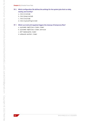 Chapter 2 | Schedule Future Tasks
6. Which configuration file defines the settings for the system jobs that run daily,
weekly, and monthly?
a. /etc/crontab
b. /etc/anacrontab
c. /etc/inittab
d. /etc/sysconfig/crond
7. Which systemd unit regularly triggers the cleanup of temporary files?
a. systemd-tmpfiles-clean.timer
b. systemd-tmpfiles-clean.service
c. dnf-makecache.timer
d. unbound-anchor.timer
60 RH134-RHEL9.0-en-2-20220609
 