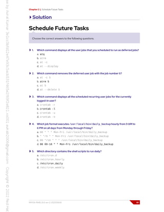 Chapter 2 | Schedule Future Tasks
Solution
Schedule Future Tasks
Choose the correct answers to the following questions.
1. Which command displays all the user jobs that you scheduled to run as deferred jobs?
a. atq
b. atrm
c. at -c
d. at --display
2. Which command removes the deferred user job with the job number 5?
a. at -c 5
b. atrm 5
c. at 5
d. at --delete 5
3. Which command displays all the scheduled recurring user jobs for the currently
logged-in user?
a. crontab -r
b. crontab -l
c. crontab -u
d. crontab -V
4. Which job format executes /usr/local/bin/daily_backup hourly from 9 AM to
6 PM on all days from Monday through Friday?
a. 00 * * * Mon-Fri /usr/local/bin/daily_backup
b. * */9 * * Mon-Fri /usr/local/bin/daily_backup
c. 00 */18 * * * /usr/local/bin/daily_backup
d. 00 09-18 * * Mon-Fri /usr/local/bin/daily_backup
5. Which directory contains the shell scripts to run daily?
a. /etc/cron.d
b. /etc/cron.hourly
c. /etc/cron.daily
d. /etc/cron.weekly
RH134-RHEL9.0-en-2-20220609 61
 