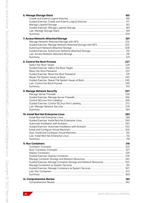 6. Manage Storage Stack 165
Create and Extend Logical Volumes ......................................................................... 166
Guided Exercise: Create and Extend Logical Volumes ................................................. 177
Manage Layered Storage ........................................................................................ 183
Guided Exercise: Manage Layered Storage ............................................................... 189
Lab: Manage Storage Stack .................................................................................... 194
Summary ............................................................................................................. 200
7. Access Network-Attached Storage 201
Manage Network-Attached Storage with NFS ........................................................... 202
Guided Exercise: Manage Network-Attached Storage with NFS ................................... 205
Automount Network-Attached Storage ................................................................... 208
Guided Exercise: Automount Network-Attached Storage ............................................ 212
Lab: Access Network-Attached Storage .................................................................... 218
Summary ............................................................................................................. 225
8. Control the Boot Process 227
Select the Boot Target ........................................................................................... 228
Guided Exercise: Select the Boot Target .................................................................. 234
Reset the Root Password ....................................................................................... 237
Guided Exercise: Reset the Root Password ................................................................ 241
Repair File System Issues at Boot ............................................................................ 243
Guided Exercise: Repair File System Issues at Boot .................................................... 246
Lab: Control the Boot Process ................................................................................ 249
Summary ............................................................................................................. 255
9. Manage Network Security 257
Manage Server Firewalls ........................................................................................ 258
Guided Exercise: Manage Server Firewalls ................................................................ 266
Control SELinux Port Labeling ................................................................................ 269
Guided Exercise: Control SELinux Port Labeling ........................................................ 272
Lab: Manage Network Security ............................................................................... 276
Summary ............................................................................................................. 284
10. Install Red Hat Enterprise Linux 285
Install Red Hat Enterprise Linux ............................................................................... 286
Guided Exercise: Install Red Hat Enterprise Linux ...................................................... 290
Automate Installation with Kickstart ......................................................................... 293
Guided Exercise: Automate Installation with Kickstart ................................................. 302
Install and Configure Virtual Machines ...................................................................... 305
Quiz: Install and Configure Virtual Machines .............................................................. 310
Lab: Install Red Hat Enterprise Linux ......................................................................... 312
Summary .............................................................................................................. 318
11. Run Containers 319
Container Concepts .............................................................................................. 320
Quiz: Container Concepts ...................................................................................... 327
Deploy Containers ................................................................................................ 329
Guided Exercise: Deploy Containers ........................................................................ 339
Manage Container Storage and Network Resources .................................................. 345
Guided Exercise: Manage Container Storage and Network Resources ........................... 355
Manage Containers as System Services .................................................................... 361
Guided Exercise: Manage Containers as System Services ........................................... 367
Lab: Run Containers .............................................................................................. 373
Summary ............................................................................................................. 380
12. Comprehensive Review 381
Comprehensive Review .......................................................................................... 382
viii RH134-RHEL9.0-en-2-20220609
 