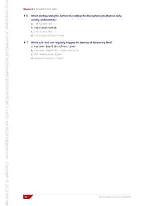 Chapter 2 | Schedule Future Tasks
6. Which configuration file defines the settings for the system jobs that run daily,
weekly, and monthly?
a. /etc/crontab
b. /etc/anacrontab
c. /etc/inittab
d. /etc/sysconfig/crond
7. Which systemd unit regularly triggers the cleanup of temporary files?
a. systemd-tmpfiles-clean.timer
b. systemd-tmpfiles-clean.service
c. dnf-makecache.timer
d. unbound-anchor.timer
62 RH134-RHEL9.0-en-2-20220609
 