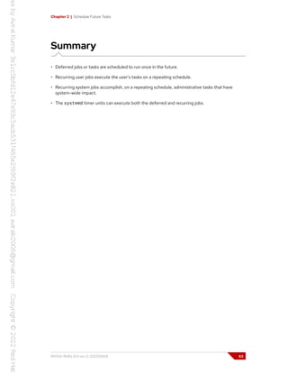 Chapter 2 | Schedule Future Tasks
Summary
• Deferred jobs or tasks are scheduled to run once in the future.
• Recurring user jobs execute the user's tasks on a repeating schedule.
• Recurring system jobs accomplish, on a repeating schedule, administrative tasks that have
system-wide impact.
• The systemd timer units can execute both the deferred and recurring jobs.
RH134-RHEL9.0-en-2-20220609 63
 