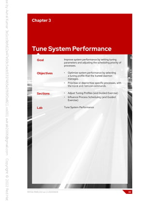 Chapter 3
Tune System Performance
Goal Improve system performance by setting tuning
parameters and adjusting the scheduling priority of
processes.
Objectives • Optimize system performance by selecting
a tuning profile that the tuned daemon
manages.
• Prioritize or deprioritize specific processes, with
the nice and renice commands.
Sections • Adjust Tuning Profiles (and Guided Exercise)
• Influence Process Scheduling (and Guided
Exercise)
Lab Tune System Performance
RH134-RHEL9.0-en-2-20220609 65
 