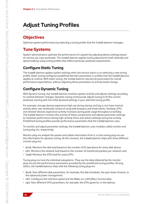Chapter 3 | Tune System Performance
Adjust Tuning Profiles
Objectives
Optimize system performance by selecting a tuning profile that the tuned daemon manages.
Tune Systems
System administrators optimize the performance of a system by adjusting device settings based
on various use case workloads. The tuned daemon applies tuning adjustments both statically and
dynamically by using tuning profiles that reflect particular workload requirements.
Configure Static Tuning
The tuned daemon applies system settings when the service starts or on selecting a new tuning
profile. Static tuning configures predefined kernel parameters in profiles that the tuned daemon
applies at runtime. With static tuning, the tuned daemon sets kernel parameters for overall
performance expectations, without adjusting these parameters as activity levels change.
Configure Dynamic Tuning
With dynamic tuning, the tuned daemon monitors system activity and adjusts settings according
to runtime behavior changes. Dynamic tuning continuously adjusts tuning to fit the current
workload, starting with the initial declared settings in your selected tuning profile.
For example, storage devices experience high use during startup and log in, but have minimal
activity when user workloads consist of using web browsers and email clients. Similarly, CPU
and network devices experience activity increases during peak usage throughout a workday.
The tuned daemon monitors the activity of these components and adjusts parameter settings
to maximize performance during high-activity times and reduce settings during low activity.
Predefined tuning profiles provide performance parameters that the tuned daemon uses.
To monitor and adjust parameter settings, the tuned daemon uses modules called monitor and
tuning plug-ins, respectively.
Monitor plug-ins analyze the system and obtain information from it, so the tuning plug-ins use
this information for dynamic tuning. At this moment, the tuned daemon ships with three different
monitor plug-ins:
• disk: Monitors the disk load based on the number of IO operations for every disk device.
• net: Monitors the network load based on the number of transferred packets per network card.
• load: Monitors the CPU load for every CPU.
Tuning plug-ins tune the individual subsystems. They use the data obtained by the monitor
plug-ins and the performance parameters provided by the predefined tuning profiles. Among
others, the tuned daemon ships with the following tuning plug-ins:
• disk: Sets different disk parameters, for example, the disk scheduler, the spin-down timeout, or
the advanced power management.
• net: Configures the interface speed and the Wake-on-LAN (WoL) functionality.
• cpu: Sets different CPU parameters, for example, the CPU governor or the latency.
66 RH134-RHEL9.0-en-2-20220609
 